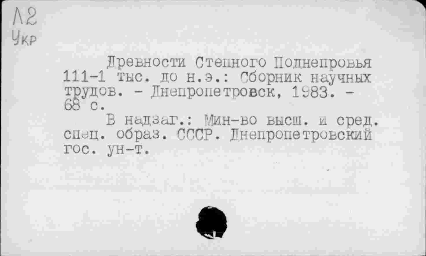 ﻿№
Укр
Древности Степного Поднепровья 111-1 тыс. до н.э.: Сборник научных трудов. - Днепропетровск, 1983. -
В надзаг.: Мин-во высш, и сред, спец, образ. СССР. Днепропетровский гос. ун-т.